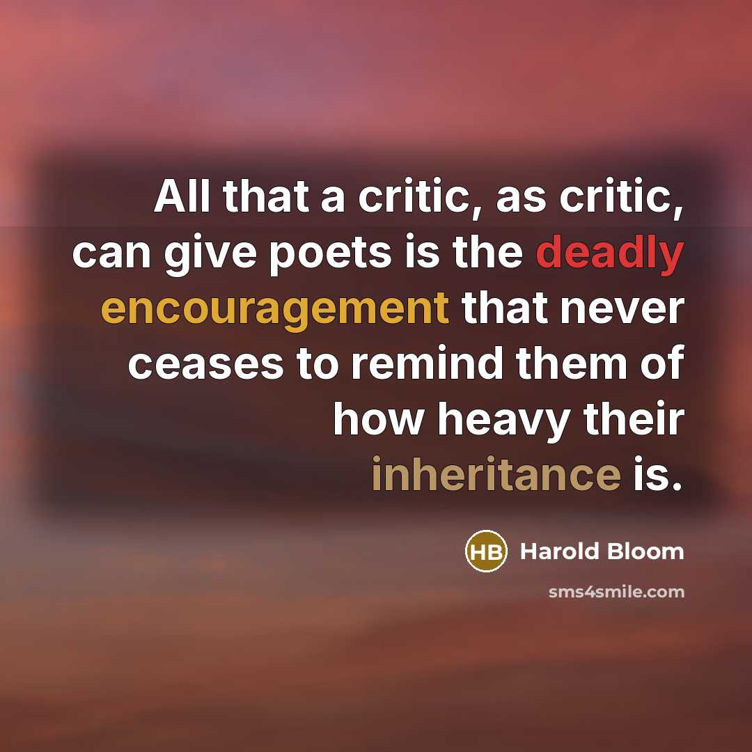 “All that a critic, as critic, can give poets is the deadly encouragement that never ceases to remind them of how heavy their inheritance is.” quote by Harold Bloom