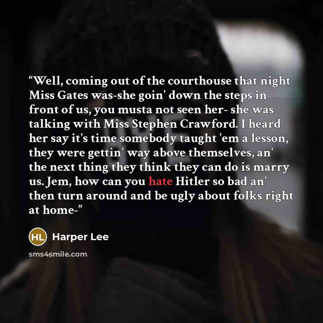 “Well, coming out of the courthouse that night Miss Gates was-she goin' down the steps in front of us, you musta not seen her- she was talking with Miss Stephen Crawford. I heard her say it's time somebody taught 'em a lesson, they were gettin' way above themselves, an' the next thing they think…” quote by Harper Lee