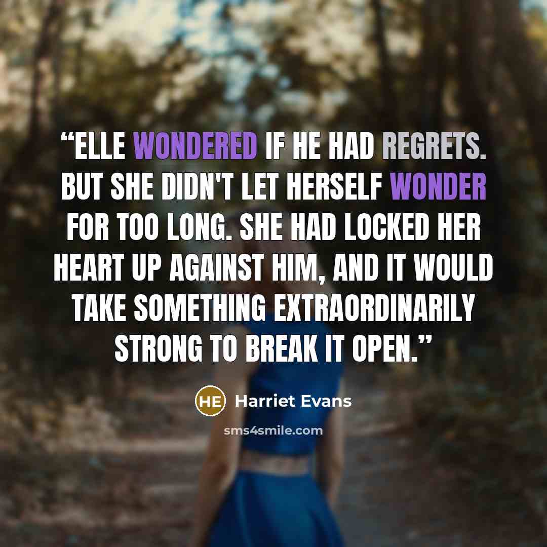 “Elle wondered if he had regrets. But she didn't let herself wonder for too long. She had locked her heart up against him, and it would take something extraordinarily strong to break it open.” quote by Harriet Evans