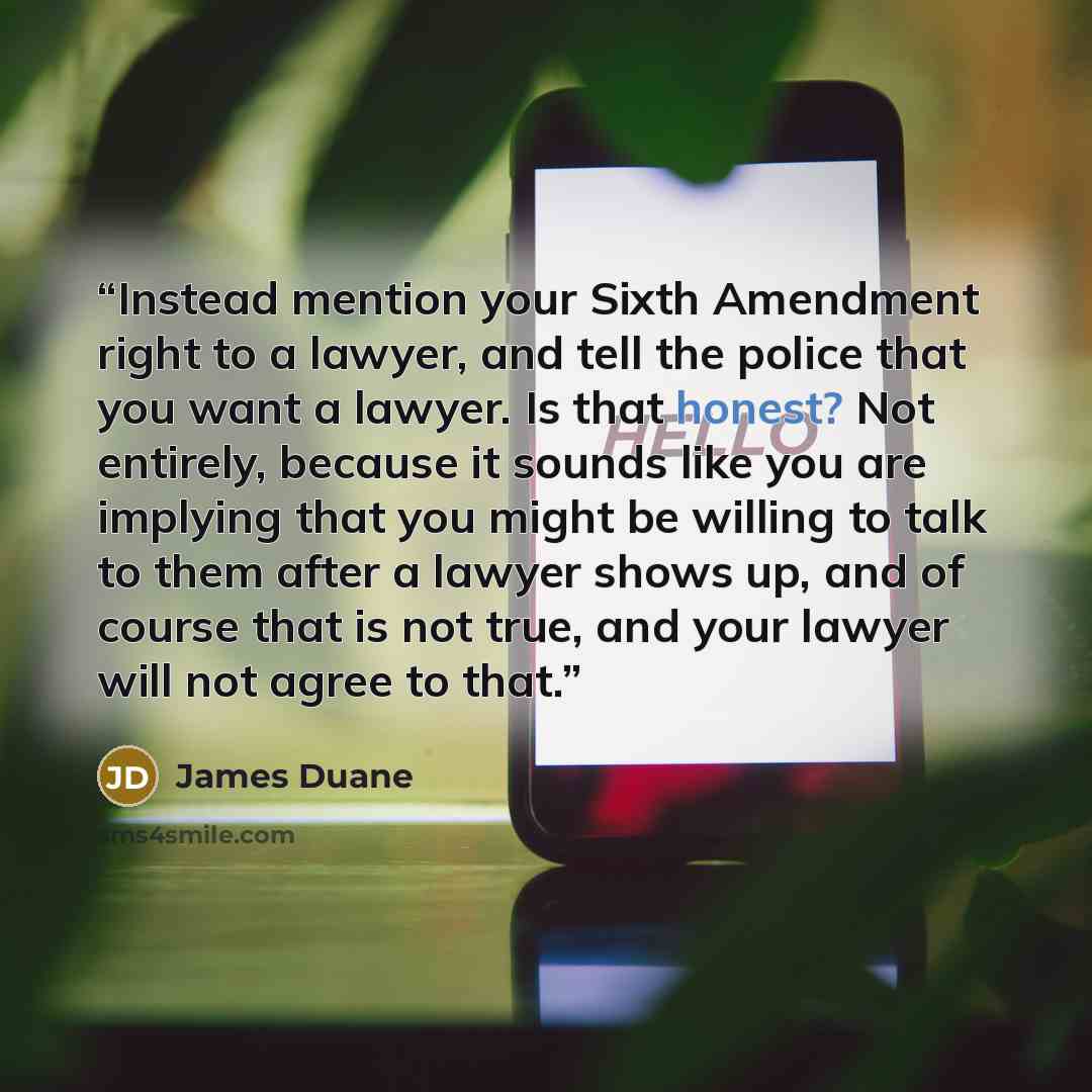 “Instead mention your Sixth Amendment right to a lawyer, and tell the police that you want a lawyer. Is that honest? Not entirely, because it sounds like you are implying that you might be willing to talk to them after a lawyer shows up, and of course that is not true, and your lawyer will not…” quote by James Duane