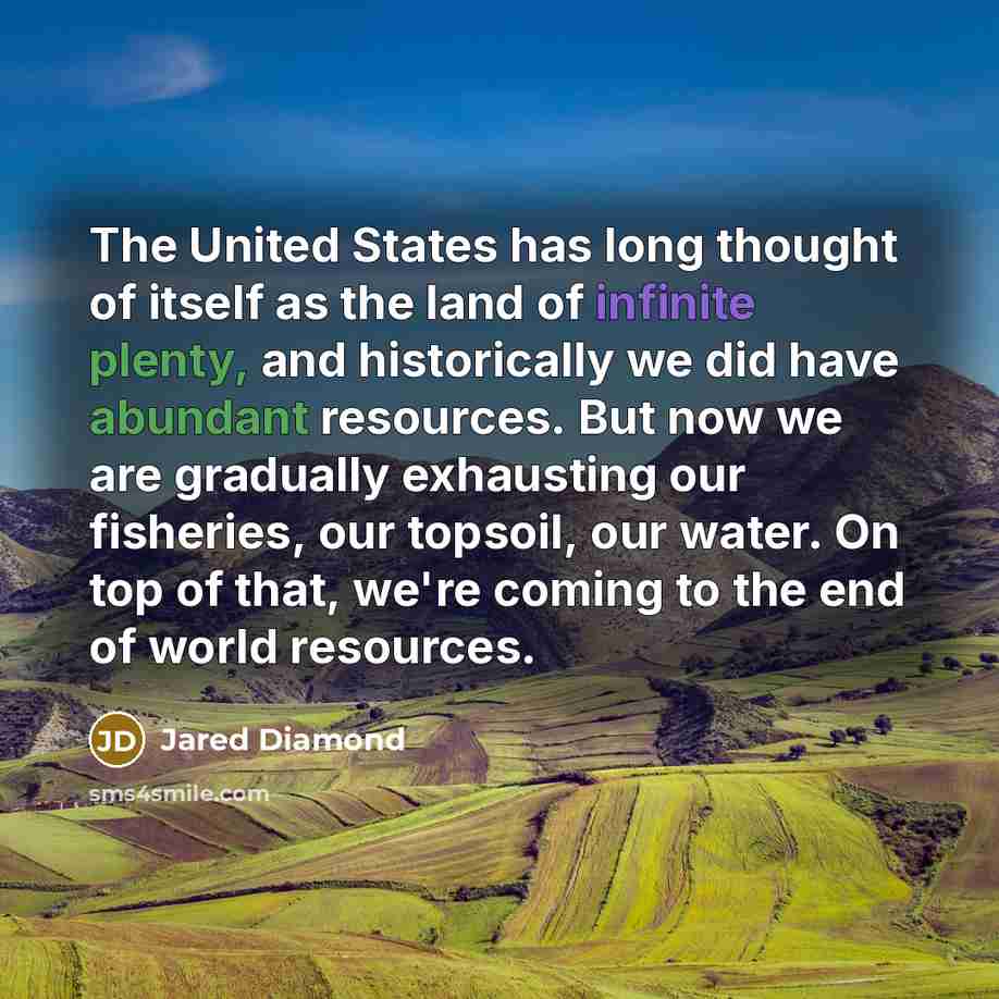 “The United States has long thought of itself as the land of infinite plenty, and historically we did have abundant resources. But now we are gradually exhausting our fisheries, our topsoil, our water. On top of that, we're coming to the end of world resources.” quote by Jared Diamond