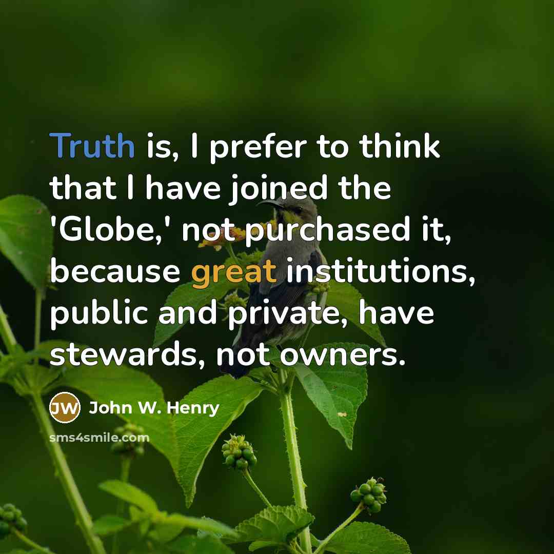 “Truth is, I prefer to think that I have joined the 'Globe,' not purchased it, because great institutions, public and private, have stewards, not owners.” quote by John W. Henry