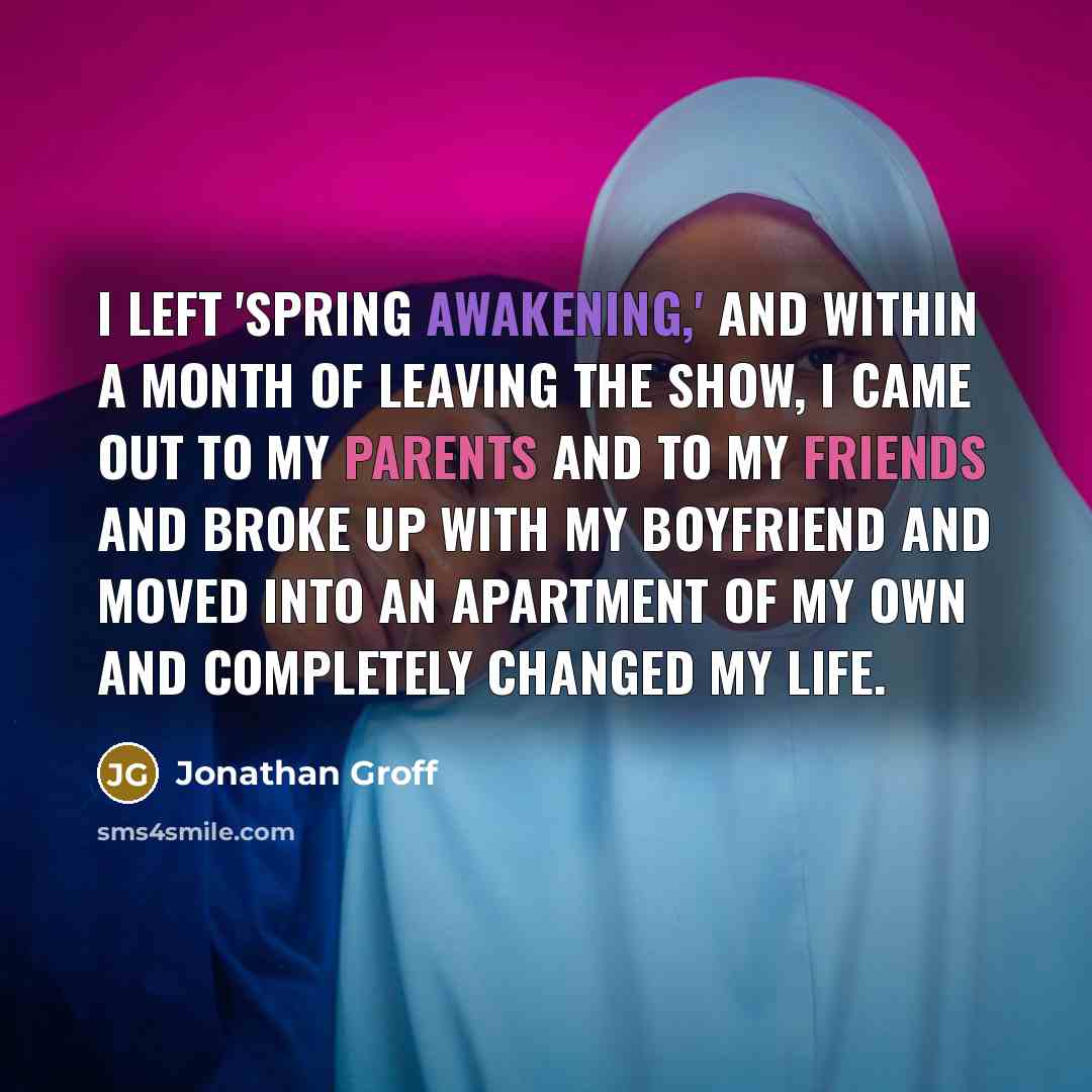 “I left 'Spring Awakening,' and within a month of leaving the show, I came out to my parents and to my friends and broke up with my boyfriend and moved into an apartment of my own and completely changed my life.” quote by Jonathan Groff