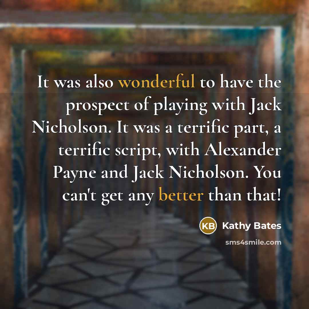 “It was also wonderful to have the prospect of playing with Jack Nicholson. It was a terrific part, a terrific script, with Alexander Payne and Jack Nicholson. You can't get any better than that!” quote by Kathy Bates