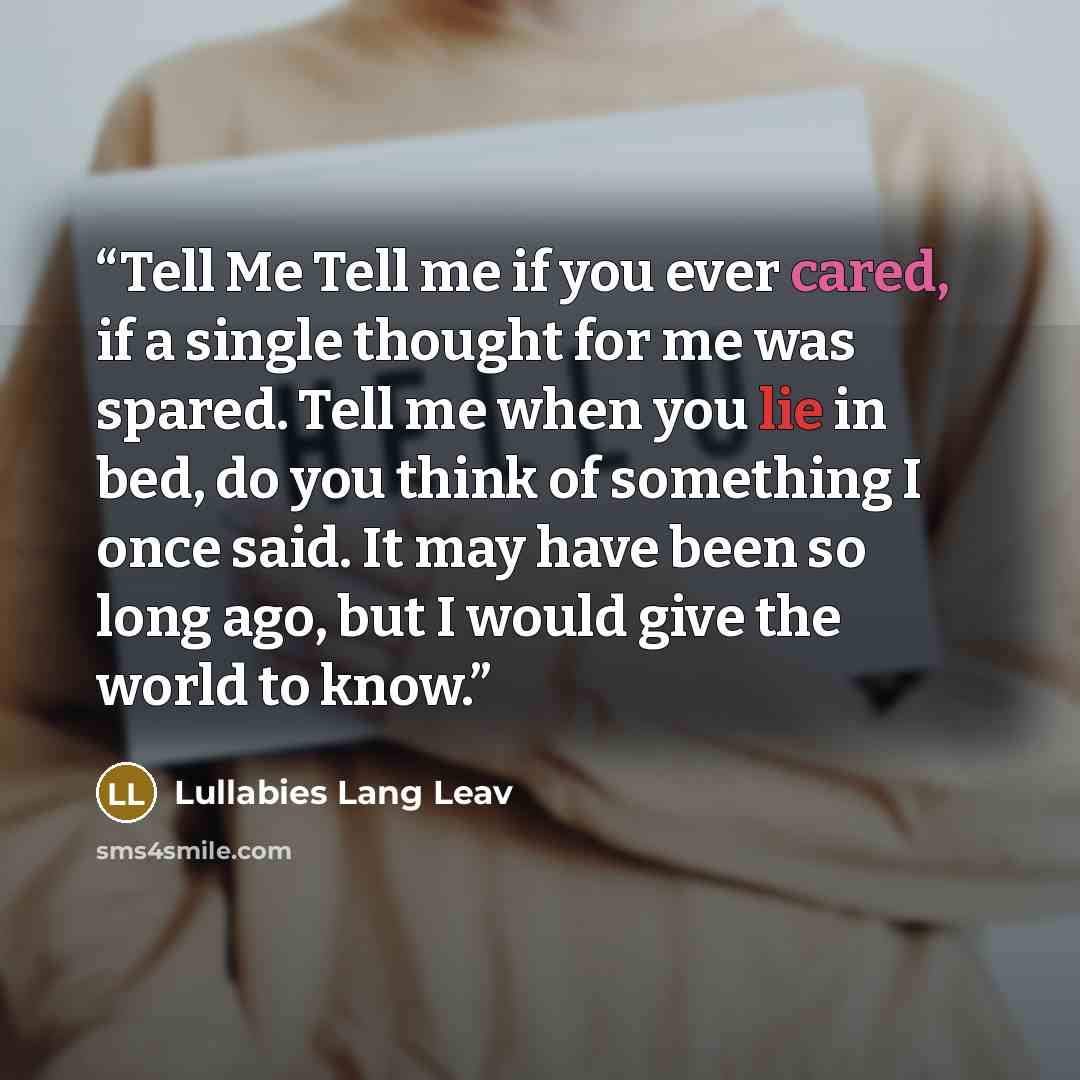 “Tell Me Tell me if you ever cared, if a single thought for me was spared. Tell me when you lie in bed, do you think of something I once said. It may have been so long ago, but I would give the world to know.” quote by Lullabies Lang Leav