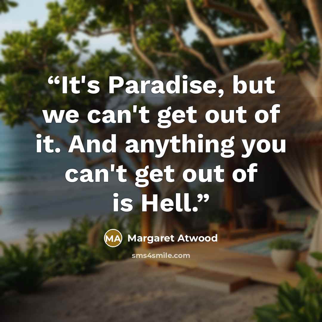 “It's Paradise, but we can't get out of it. And anything you can't get out of is Hell.” quote by Margaret Atwood
