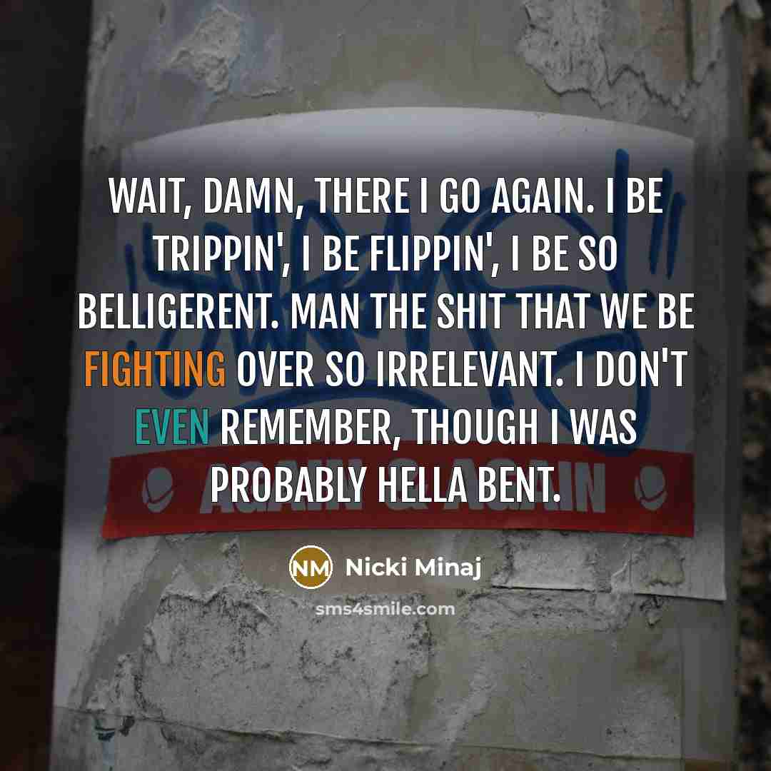 “Wait, damn, there I go again. I be trippin', I be flippin', I be so belligerent. Man the shit that we be fighting over so irrelevant. I don't even remember, though I was probably hella bent.” quote by Nicki Minaj