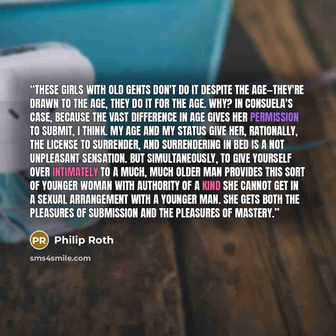 “These girls with old gents don't do it despite the age—they're drawn to the age, they do it for the age. Why? In Consuela's case, because the vast difference in age gives her permission to submit, I think. My age and my status give her, rationally, the license to surrender, and surrendering in bed…” quote by Philip Roth