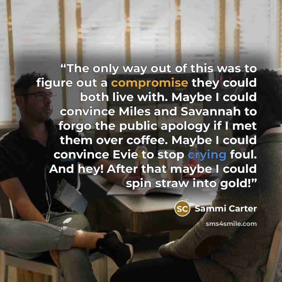 “The only way out of this was to figure out a compromise they could both live with. Maybe I could convince Miles and Savannah to forgo the public apology if I met them over coffee. Maybe I could convince Evie to stop crying foul. And hey! After that maybe I could spin straw into gold!” quote by Sammi Carter