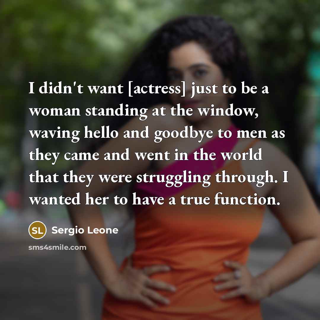 “I didn't want [actress] just to be a woman standing at the window, waving hello and goodbye to men as they came and went in the world that they were struggling through. I wanted her to have a true function.” quote by Sergio Leone