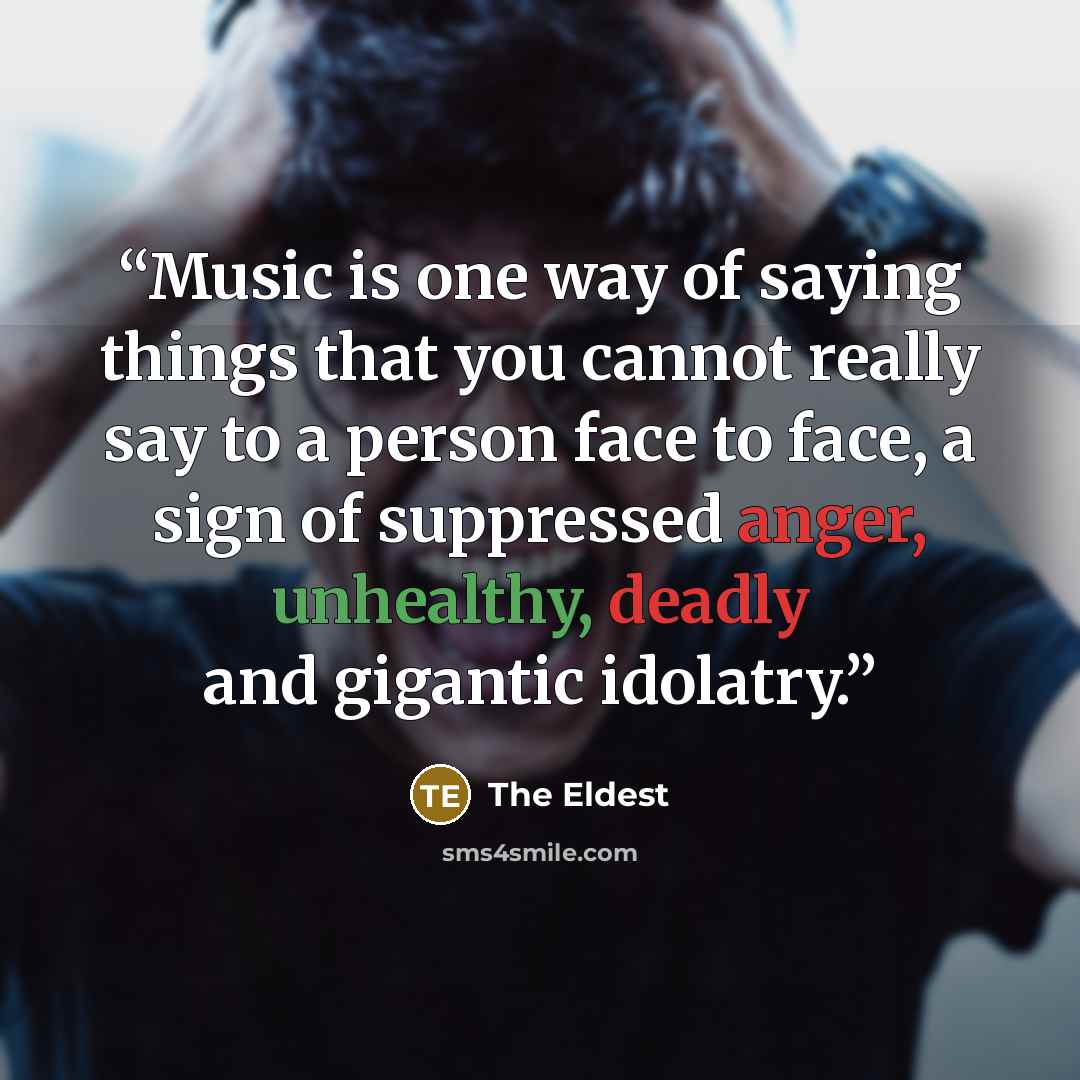 “Music is one way of saying things that you cannot really say to a person face to face, a sign of suppressed anger, unhealthy, deadly and gigantic idolatry.” quote by The Eldest