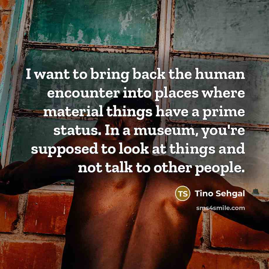 “I want to bring back the human encounter into places where material things have a prime status. In a museum, you're supposed to look at things and not talk to other people.” quote by Tino Sehgal
