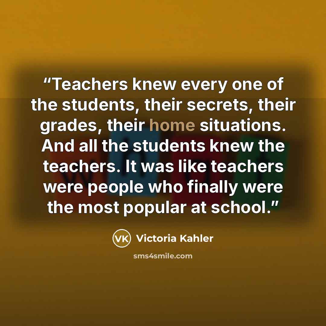 “Teachers knew every one of the students, their secrets, their grades, their home situations. And all the students knew the teachers. It was like teachers were people who finally were the most popular at school.” quote by Victoria Kahler