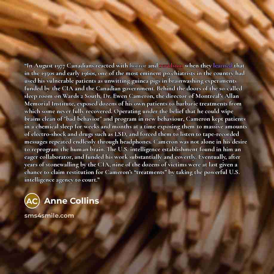 “In August 1977 Canadians reacted with horror and revulsion when they learned that in the 1950s and early 1960s, one of the most eminent psychiatrists in the country had used his vulnerable patients as unwitting guinea pigs in brainwashing experiments funded by the CIA and the Canadian government…” quote by Anne Collins
