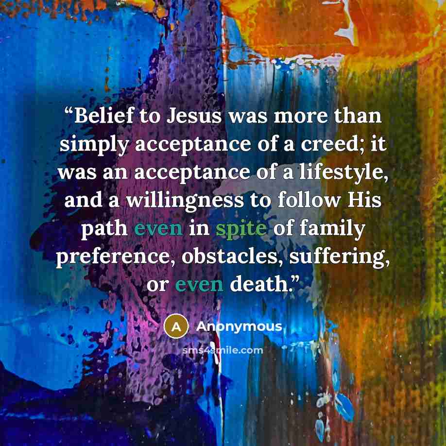 “Belief to Jesus was more than simply acceptance of a creed; it was an acceptance of a lifestyle, and a willingness to follow His path even in spite of family preference, obstacles, suffering, or even death.” quote by Anonymous
