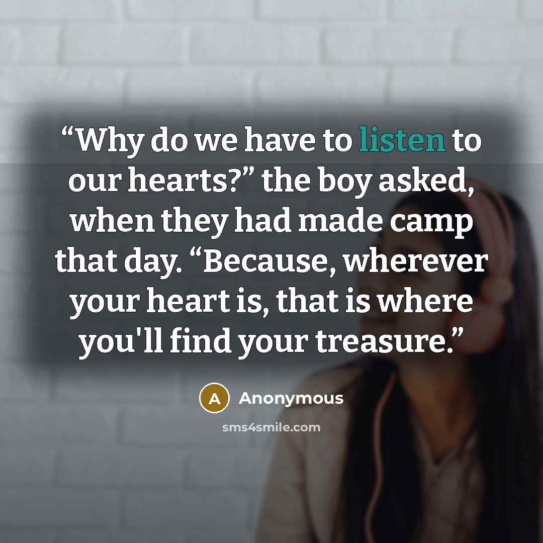 “Why do we have to listen to our hearts?” the boy asked, when they had made camp that day. “Because, wherever your heart is, that is where you'll find your treasure.” quote by Anonymous