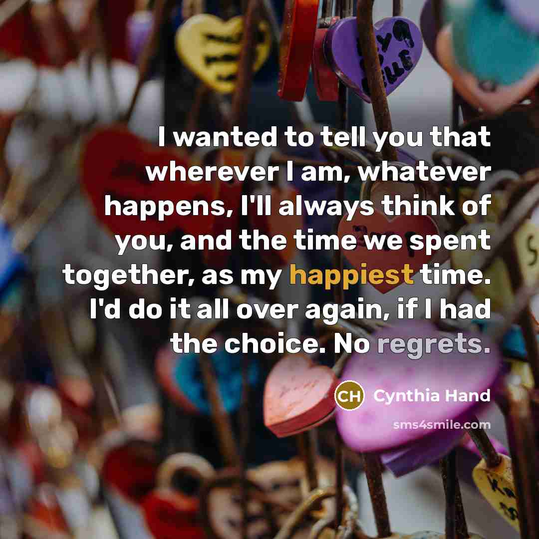 “I wanted to tell you that wherever I am, whatever happens, I'll always think of you, and the time we spent together, as my happiest time. I'd do it all over again, if I had the choice. No regrets.” quote by Cynthia Hand