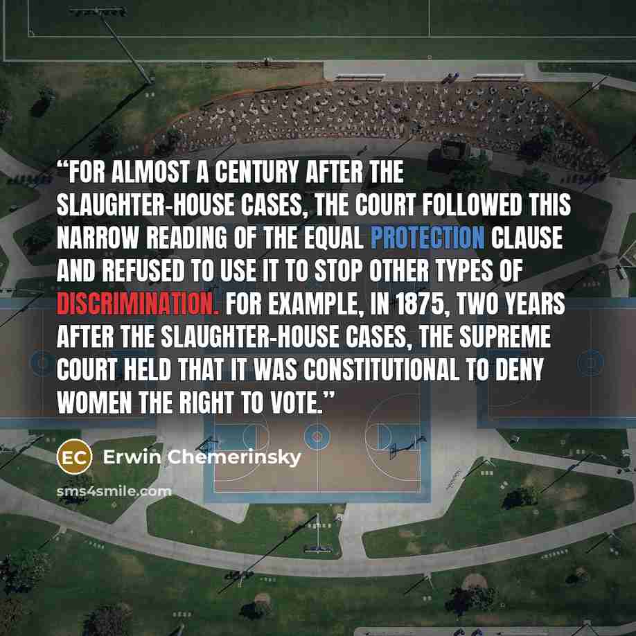 “For almost a century after the Slaughter-House Cases, the Court followed this narrow reading of the Equal Protection Clause and refused to use it to stop other types of discrimination. For example, in 1875, two years after the Slaughter-House Cases, the Supreme Court held that it was…” quote by Erwin Chemerinsky