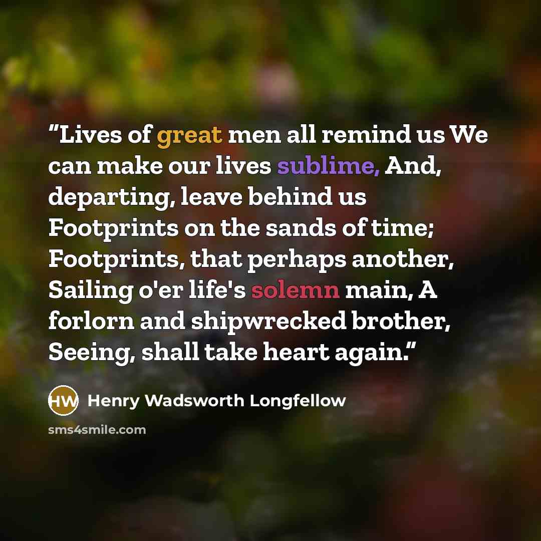 “Lives of great men all remind us We can make our lives sublime, And, departing, leave behind us Footprints on the sands of time; Footprints, that perhaps another, Sailing o'er life's solemn main, A forlorn and shipwrecked brother, Seeing, shall take heart again.” quote by Henry Wadsworth Longfellow