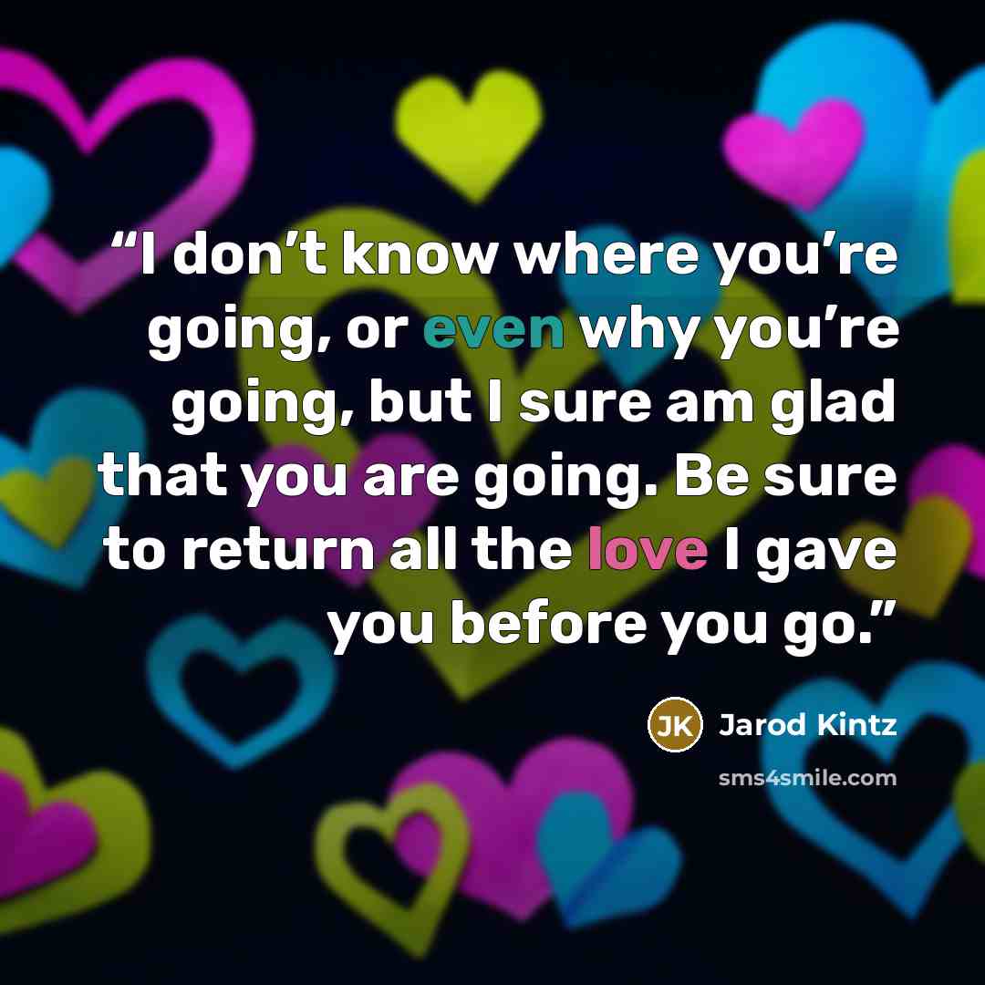 “I don’t know where you’re going, or even why you’re going, but I sure am glad that you are going. Be sure to return all the love I gave you before you go.” quote by Jarod Kintz