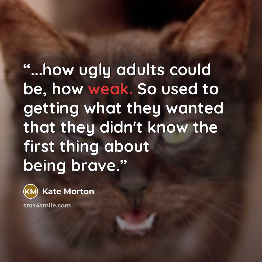 “...how ugly adults could be, how weak. So used to getting what they wanted that they didn't know the first thing about being brave.” quote by Kate Morton