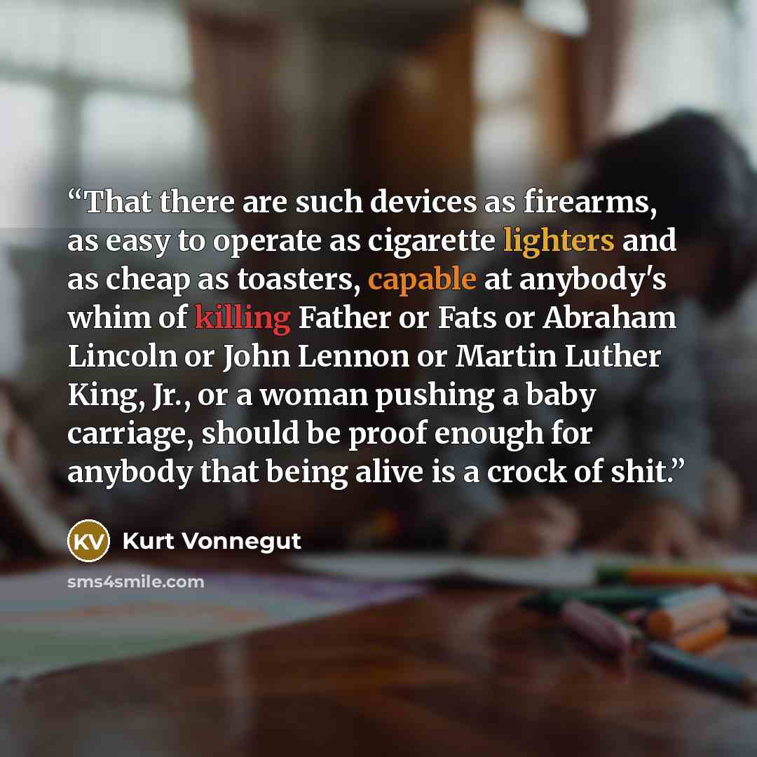 “That there are such devices as firearms, as easy to operate as cigarette lighters and as cheap as toasters, capable at anybody's whim of killing Father or Fats or Abraham Lincoln or John Lennon or Martin Luther King, Jr., or a woman pushing a baby carriage, should be proof enough for anybody that…” quote by Kurt Vonnegut