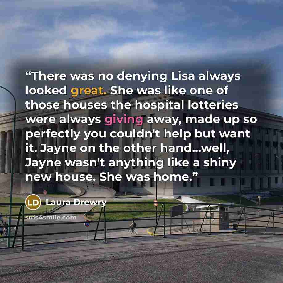 “There was no denying Lisa always looked great. She was like one of those houses the hospital lotteries were always giving away, made up so perfectly you couldn't help but want it. Jayne on the other hand...well, Jayne wasn't anything like a shiny new house. She was home.” quote by Laura Drewry