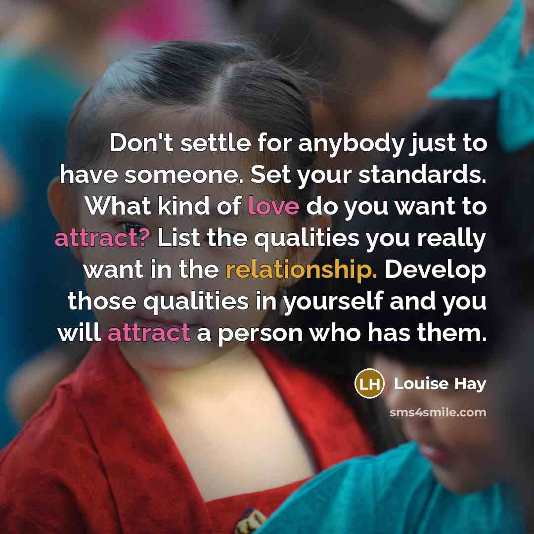 “Don't settle for anybody just to have someone. Set your standards. What kind of love do you want to attract? List the qualities you really want in the relationship. Develop those qualities in yourself and you will attract a person who has them.” quote by Louise Hay