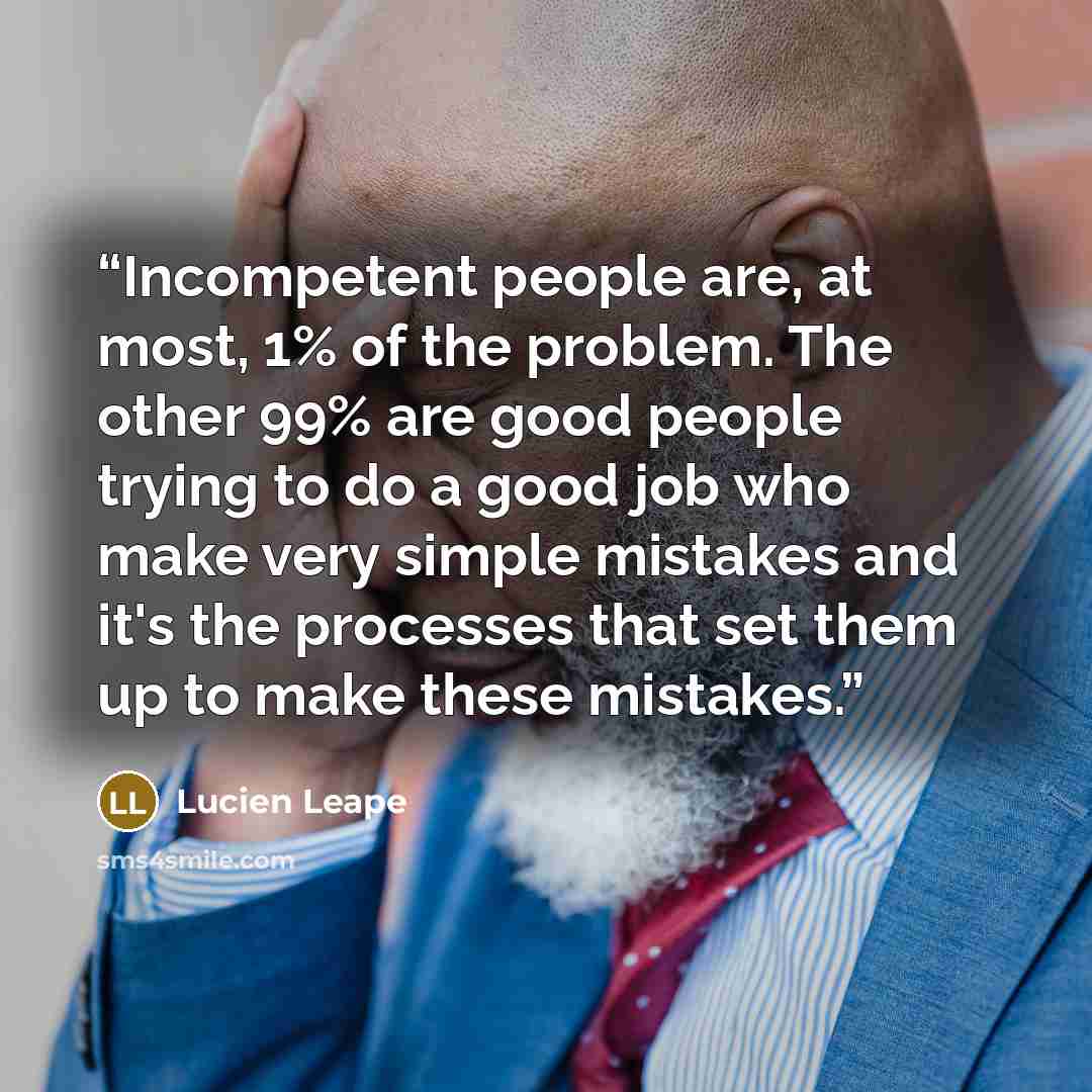 “Incompetent people are, at most, 1% of the problem. The other 99% are good people trying to do a good job who make very simple mistakes and it's the processes that set them up to make these mistakes.” quote by Lucien Leape