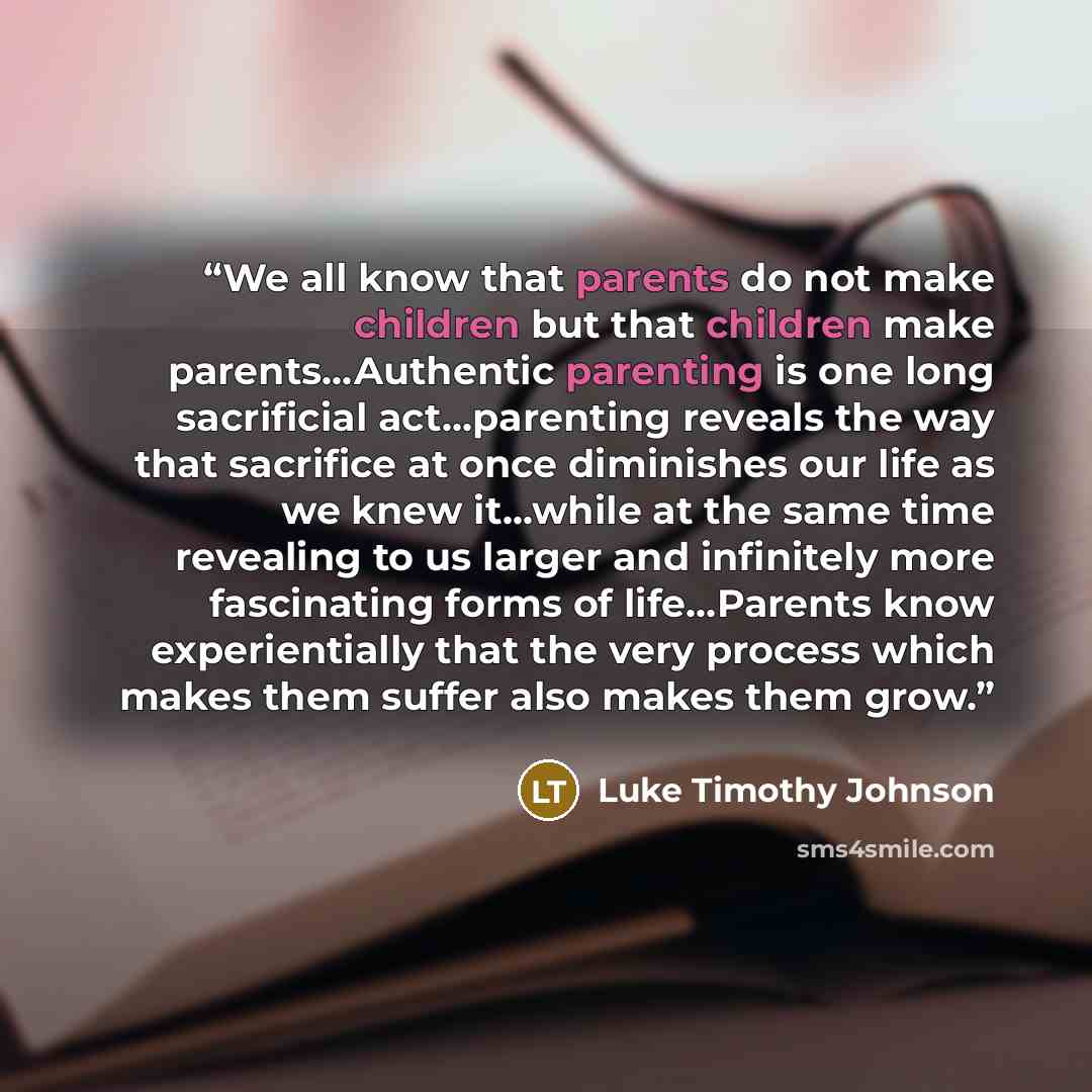 “We all know that parents do not make children but that children make parents…Authentic parenting is one long sacrificial act…parenting reveals the way that sacrifice at once diminishes our life as we knew it…while at the same time revealing to us larger and infinitely more fascinating forms of…” quote by Luke Timothy Johnson