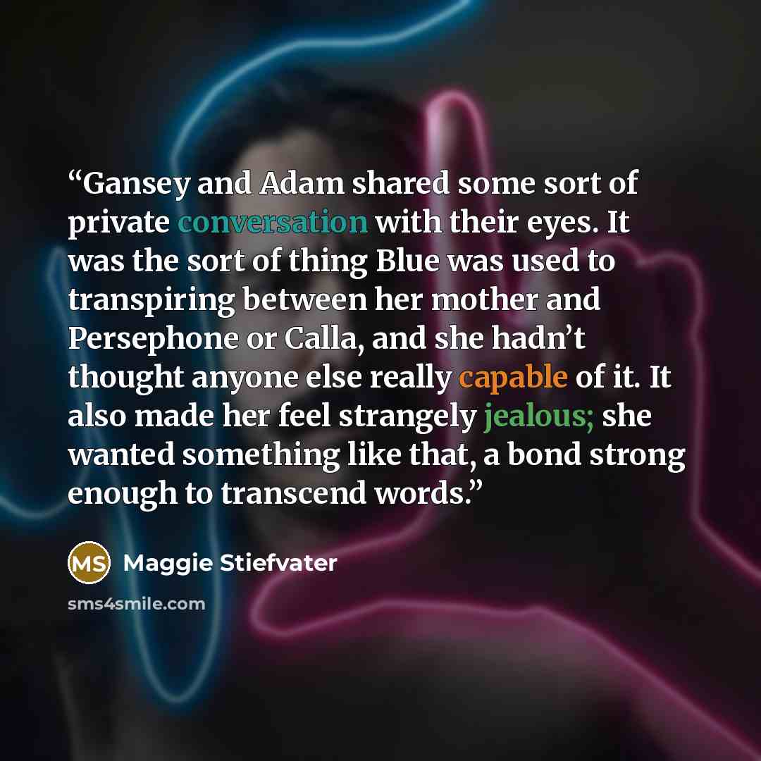 “Gansey and Adam shared some sort of private conversation with their eyes. It was the sort of thing Blue was used to transpiring between her mother and Persephone or Calla, and she hadn’t thought anyone else really capable of it. It also made her feel strangely jealous; she wanted something like…” quote by Maggie Stiefvater