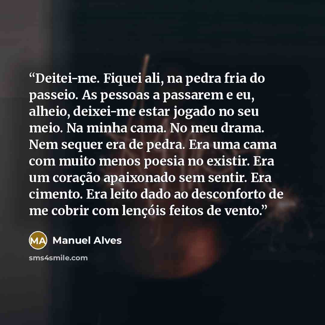 “Deitei-me. Fiquei ali, na pedra fria do passeio. As pessoas a passarem e eu, alheio, deixei-me estar jogado no seu meio. Na minha cama. No meu drama. Nem sequer era de pedra. Era uma cama com muito menos poesia no existir. Era um coração apaixonado sem sentir. Era cimento. Era leito dado ao…” quote by Manuel Alves