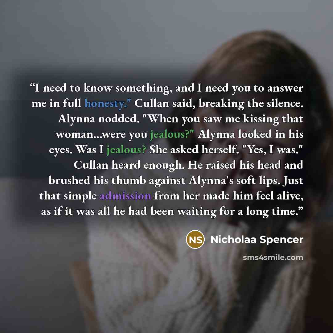 “I need to know something, and I need you to answer me in full honesty." Cullan said, breaking the silence. Alynna nodded. "When you saw me kissing that woman...were you jealous?" Alynna looked in his eyes. Was I jealous? She asked herself. "Yes, I was." Cullan heard enough. He raised his head and…” quote by Nicholaa Spencer