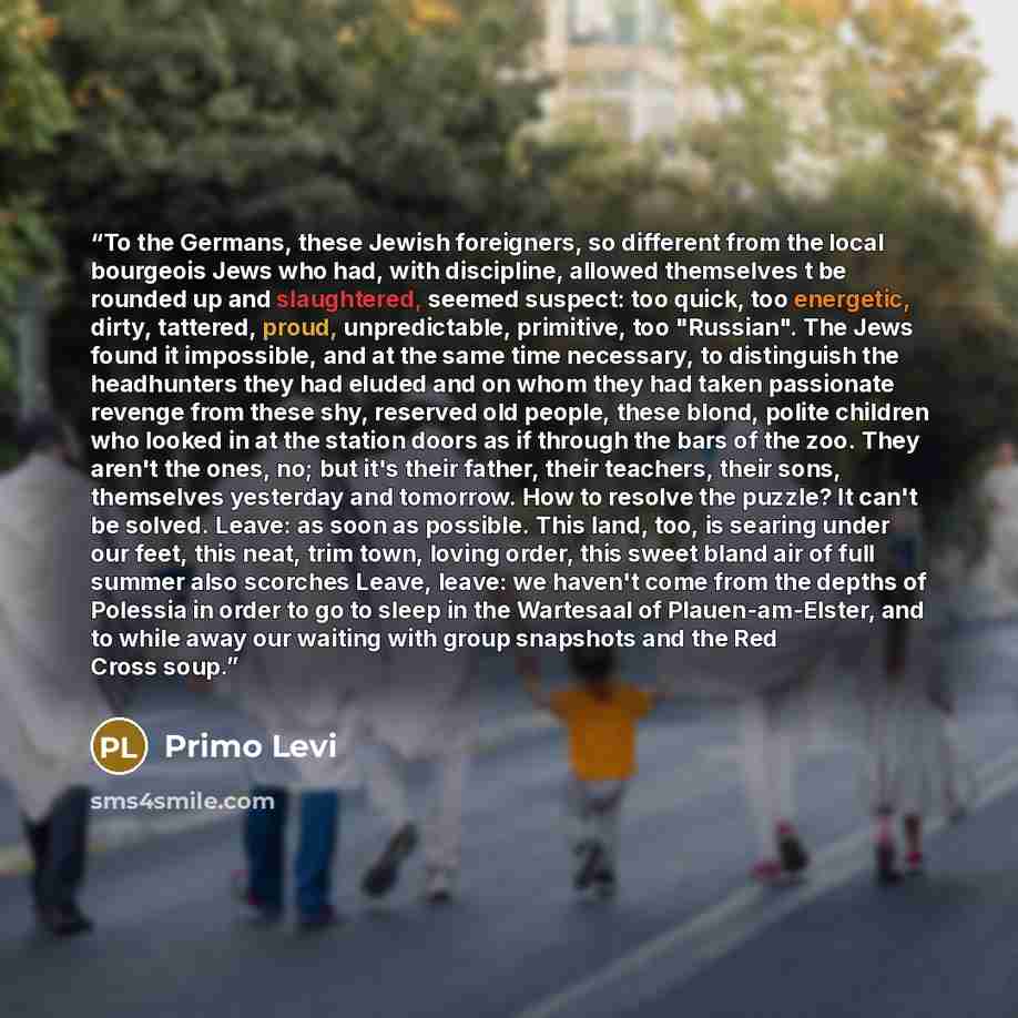 “To the Germans, these Jewish foreigners, so different from the local bourgeois Jews who had, with discipline, allowed themselves t be rounded up and slaughtered, seemed suspect: too quick, too energetic, dirty, tattered, proud, unpredictable, primitive, too "Russian". The Jews found it impossible…” quote by Primo Levi