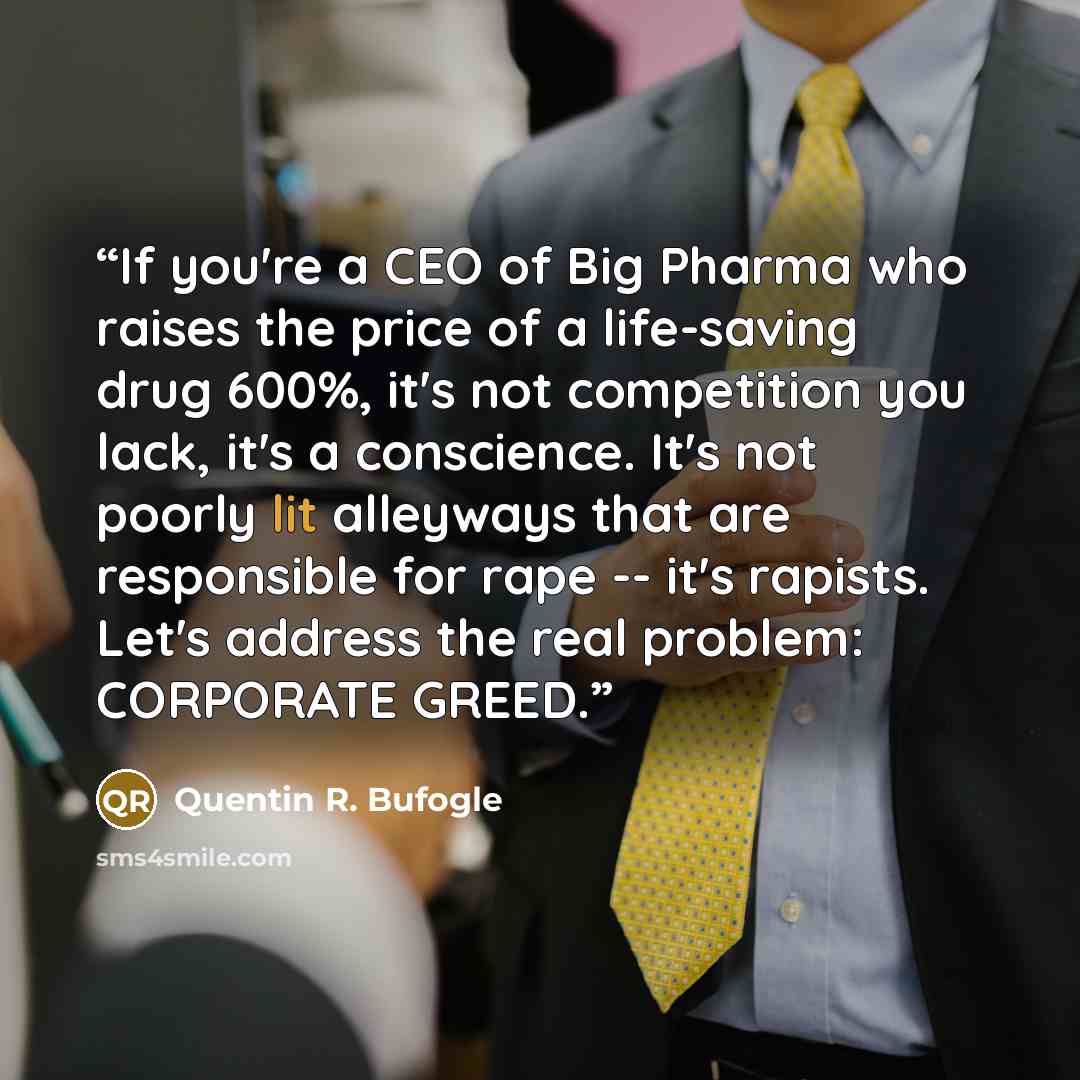 “If you're a CEO of Big Pharma who raises the price of a life-saving drug 600%, it's not competition you lack, it's a conscience. It's not poorly lit alleyways that are responsible for rape -- it's rapists. Let's address the real problem: CORPORATE GREED.” quote by Quentin R. Bufogle