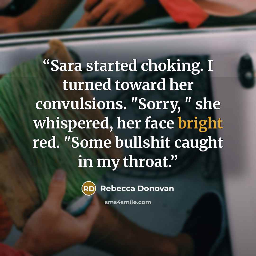 “Sara started choking. I turned toward her convulsions. "Sorry, " she whispered, her face bright red. "Some bullshit caught in my throat.” quote by Rebecca Donovan