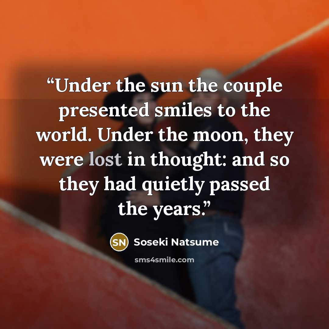 “Under the sun the couple presented smiles to the world. Under the moon, they were lost in thought: and so they had quietly passed the years.” quote by Sōseki Natsume
