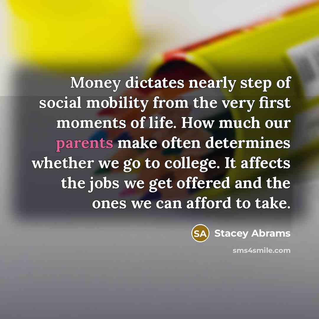 “Money dictates nearly step of social mobility from the very first moments of life. How much our parents make often determines whether we go to college. It affects the jobs we get offered and the ones we can afford to take.” quote by Stacey Abrams