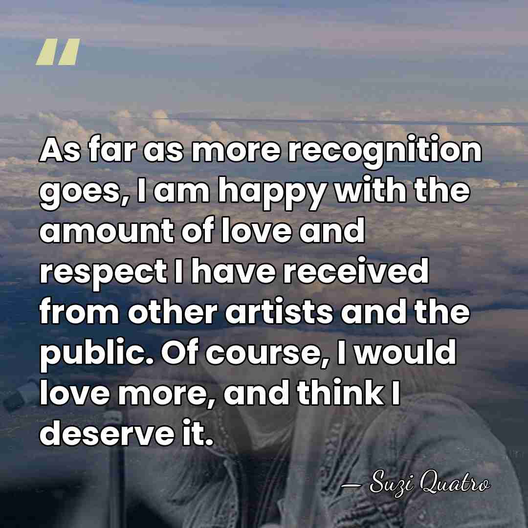 As far as more recognition goes, I am happy with the amount&hellip; - Suzi Quatro