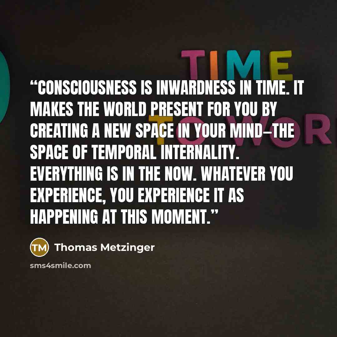 “Consciousness is inwardness in time. It makes the world present for you by creating a new space in your mind—the space of temporal internality. Everything is in the Now. Whatever you experience, you experience it as happening at this moment.” quote by Thomas Metzinger