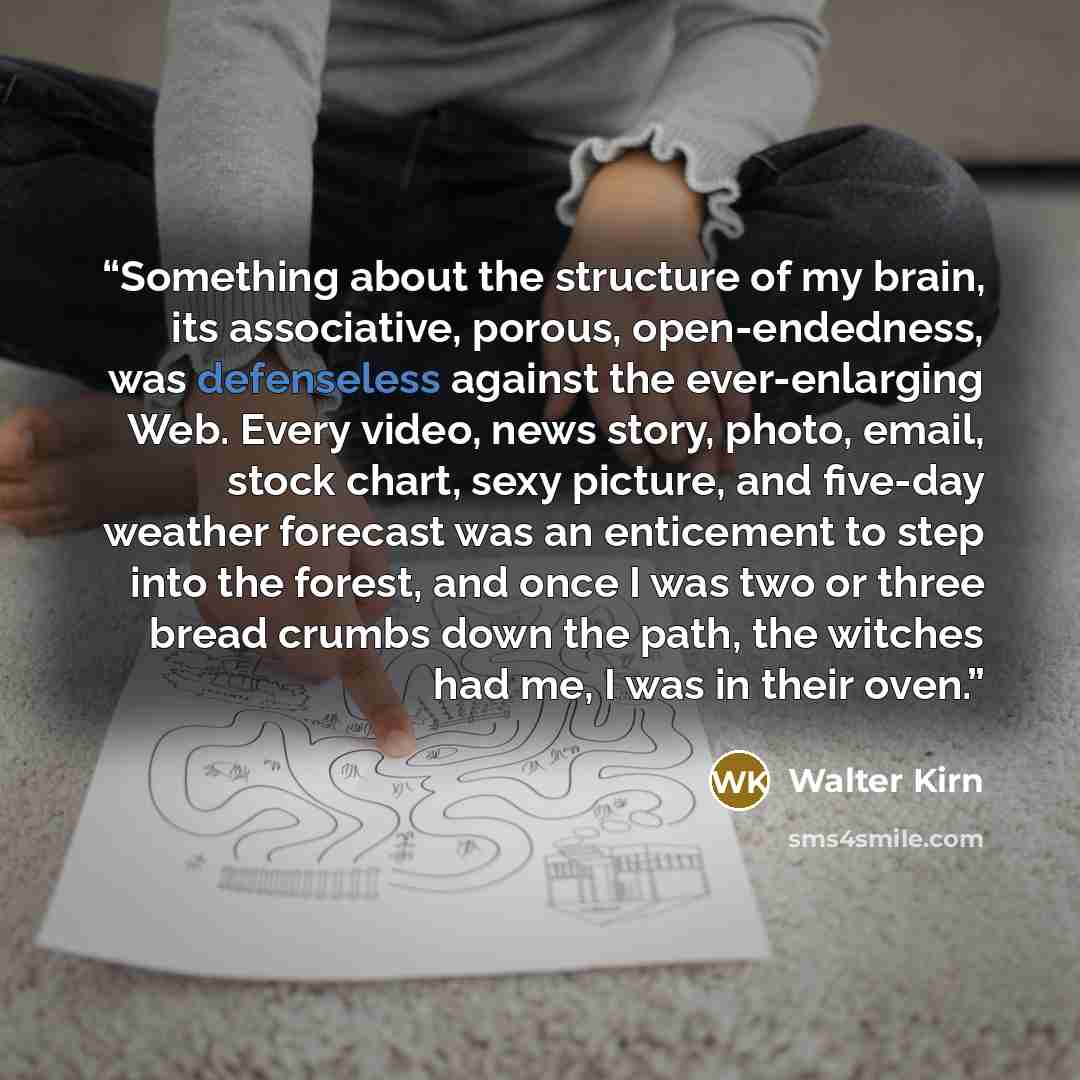 “Something about the structure of my brain, its associative, porous, open-endedness, was defenseless against the ever-enlarging Web. Every video, news story, photo, email, stock chart, sexy picture, and five-day weather forecast was an enticement to step into the forest, and once I was two or three…” quote by Walter Kirn