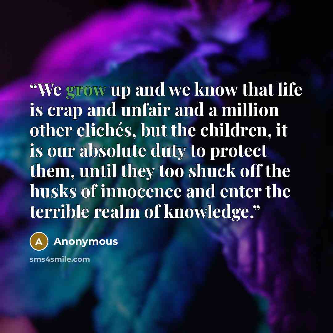 “We grow up and we know that life is crap and unfair and a million other clichés, but the children, it is our absolute duty to protect them, until they too shuck off the husks of innocence and enter the terrible realm of knowledge.” quote by Anonymous