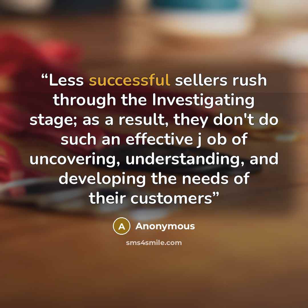 “Less successful sellers rush through the Investigating stage; as a result, they don't do such an effective j ob of uncovering, understanding, and developing the needs of their customers” quote by Anonymous
