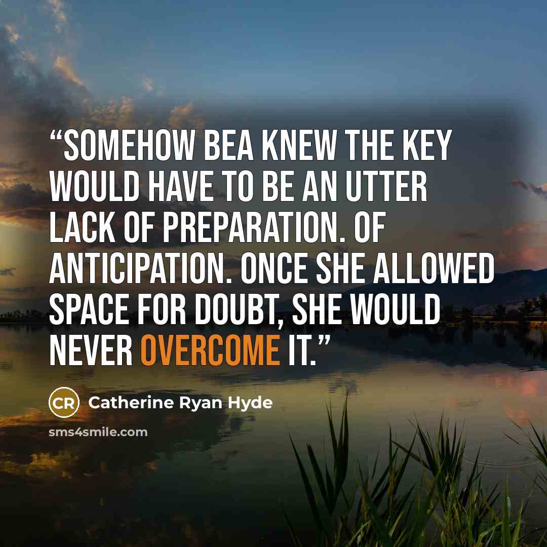 “Somehow Bea knew the key would have to be an utter lack of preparation. Of anticipation. Once she allowed space for doubt, she would never overcome it.” quote by Catherine Ryan Hyde