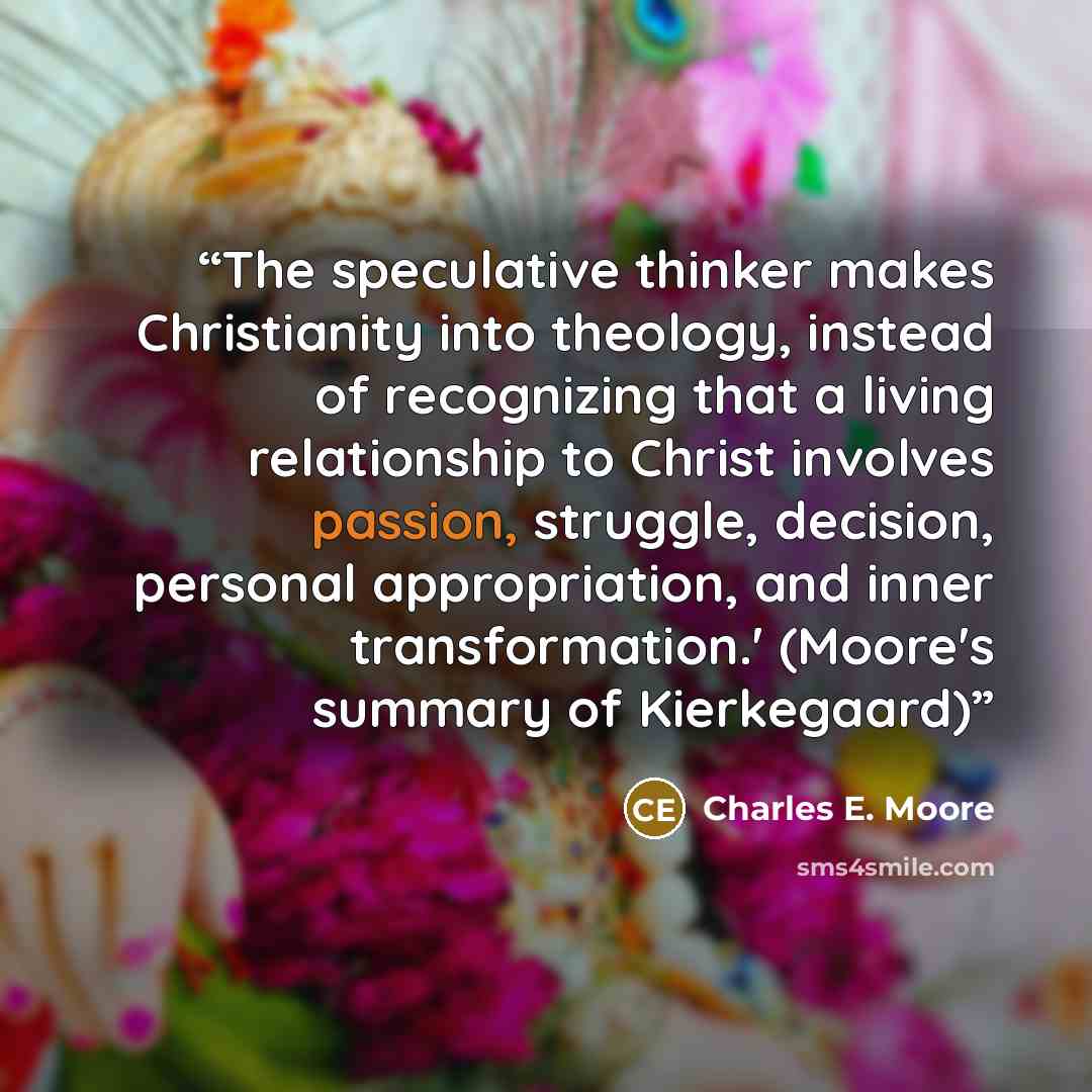 “The speculative thinker makes Christianity into theology, instead of recognizing that a living relationship to Christ involves passion, struggle, decision, personal appropriation, and inner transformation.' (Moore's summary of Kierkegaard)” quote by Charles E. Moore