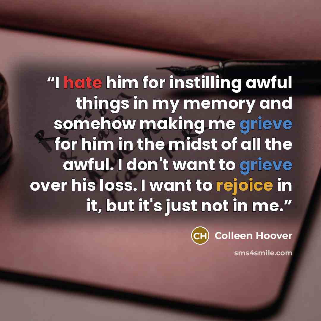 “I hate him for instilling awful things in my memory and somehow making me grieve for him in the midst of all the awful. I don't want to grieve over his loss. I want to rejoice in it, but it's just not in me.” quote by Colleen Hoover