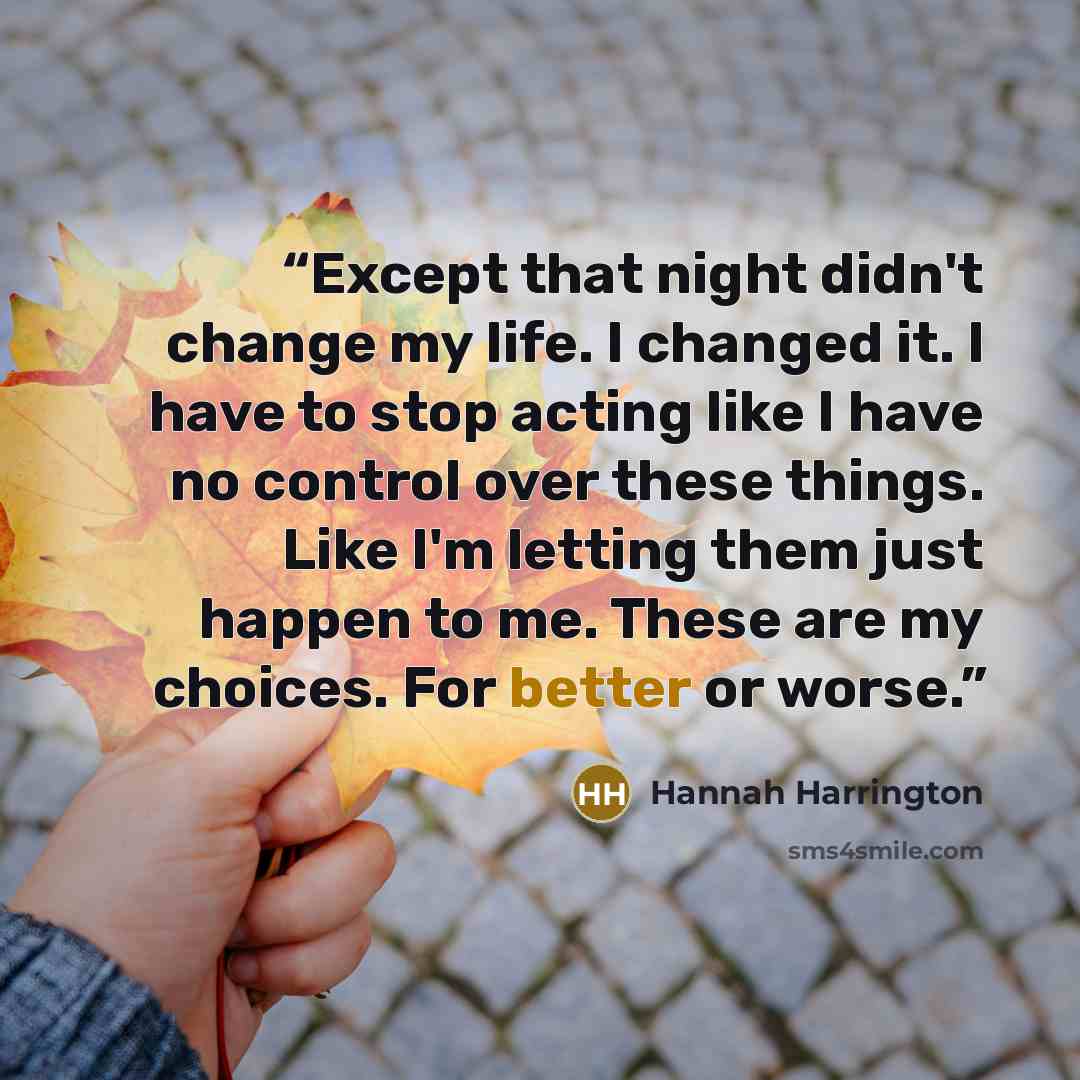 “Except that night didn't change my life. I changed it. I have to stop acting like I have no control over these things. Like I'm letting them just happen to me. These are my choices. For better or worse.” quote by Hannah Harrington