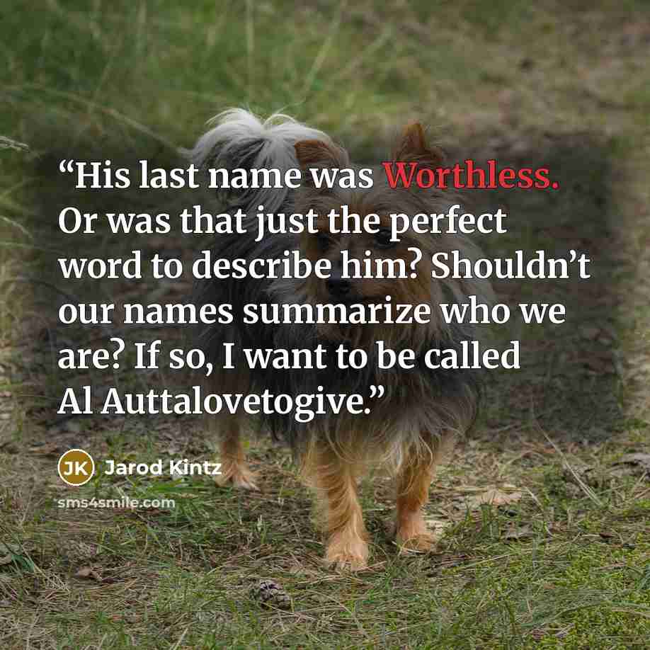 “His last name was Worthless. Or was that just the perfect word to describe him? Shouldn’t our names summarize who we are? If so, I want to be called Al Auttalovetogive.” quote by Jarod Kintz