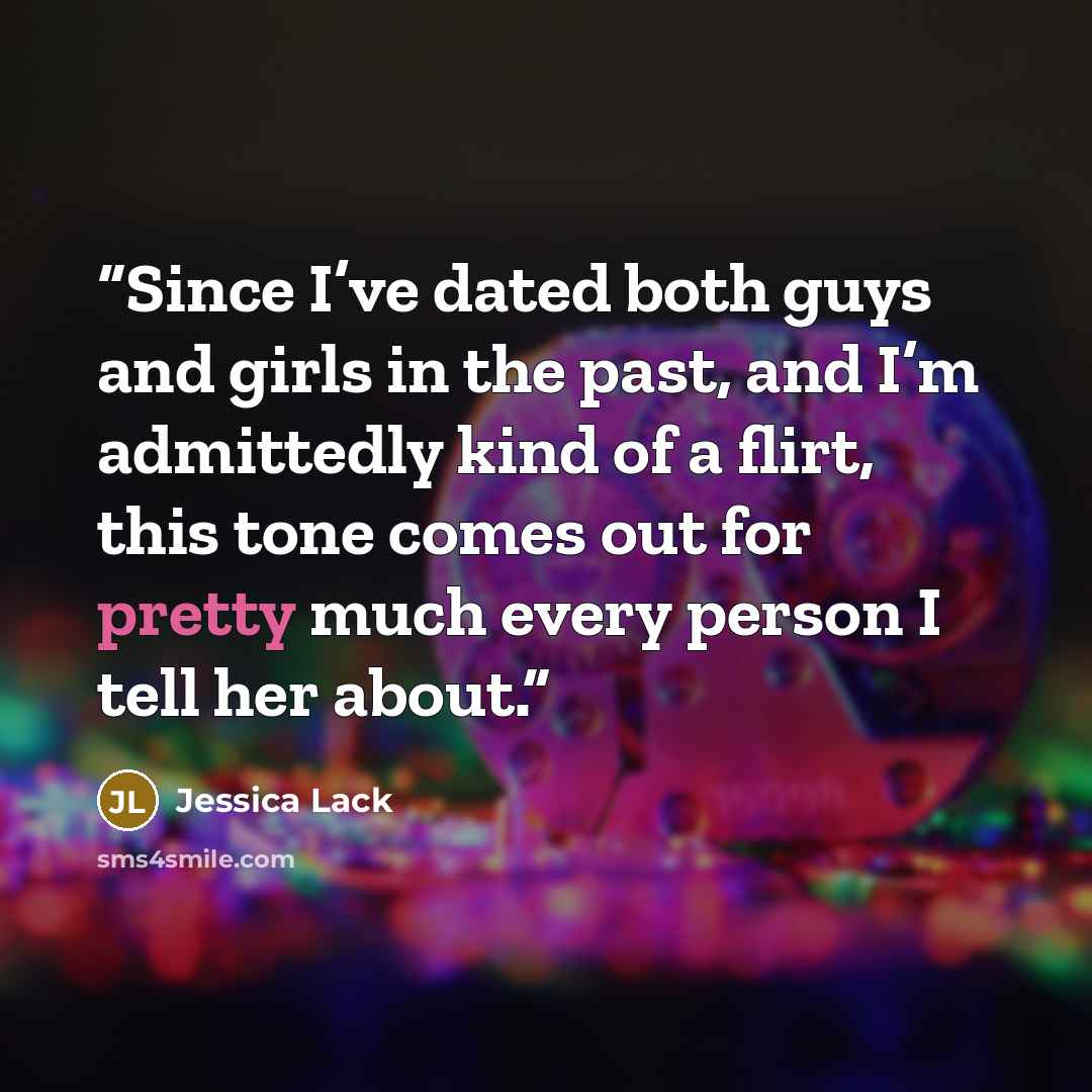 “Since I’ve dated both guys and girls in the past, and I’m admittedly kind of a flirt, this tone comes out for pretty much every person I tell her about.” quote by Jessica Lack