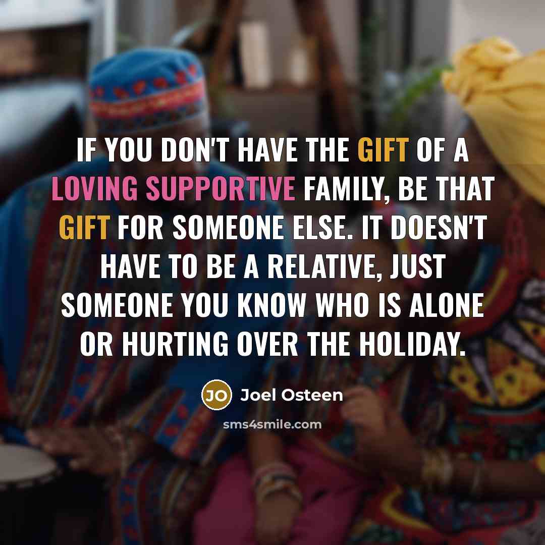 “If you don't have the gift of a loving supportive family, be that gift for someone else. It doesn't have to be a relative, just someone you know who is alone or hurting over the holiday.” quote by Joel Osteen